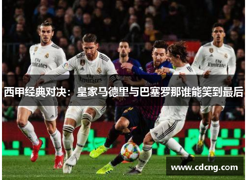 西甲经典对决：皇家马德里与巴塞罗那谁能笑到最后