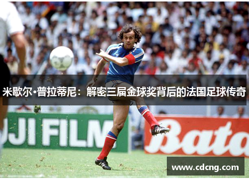 米歇尔·普拉蒂尼：解密三届金球奖背后的法国足球传奇