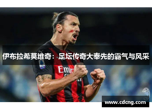 伊布拉希莫维奇：足坛传奇大奉先的霸气与风采