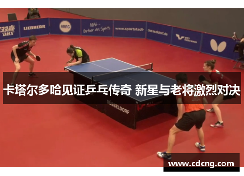 卡塔尔多哈见证乒乓传奇 新星与老将激烈对决