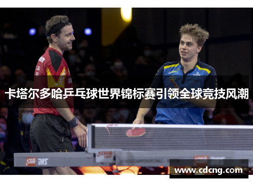 卡塔尔多哈乒乓球世界锦标赛引领全球竞技风潮