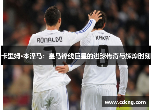 卡里姆·本泽马：皇马锋线巨星的进球传奇与辉煌时刻