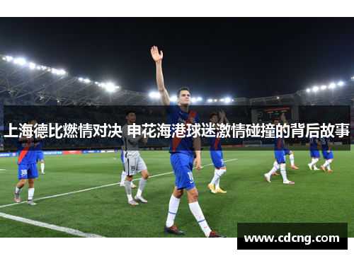 上海德比燃情对决 申花海港球迷激情碰撞的背后故事
