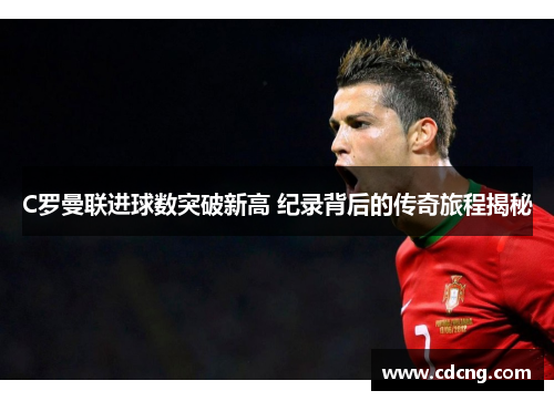 C罗曼联进球数突破新高 纪录背后的传奇旅程揭秘