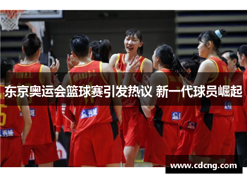 东京奥运会篮球赛引发热议 新一代球员崛起